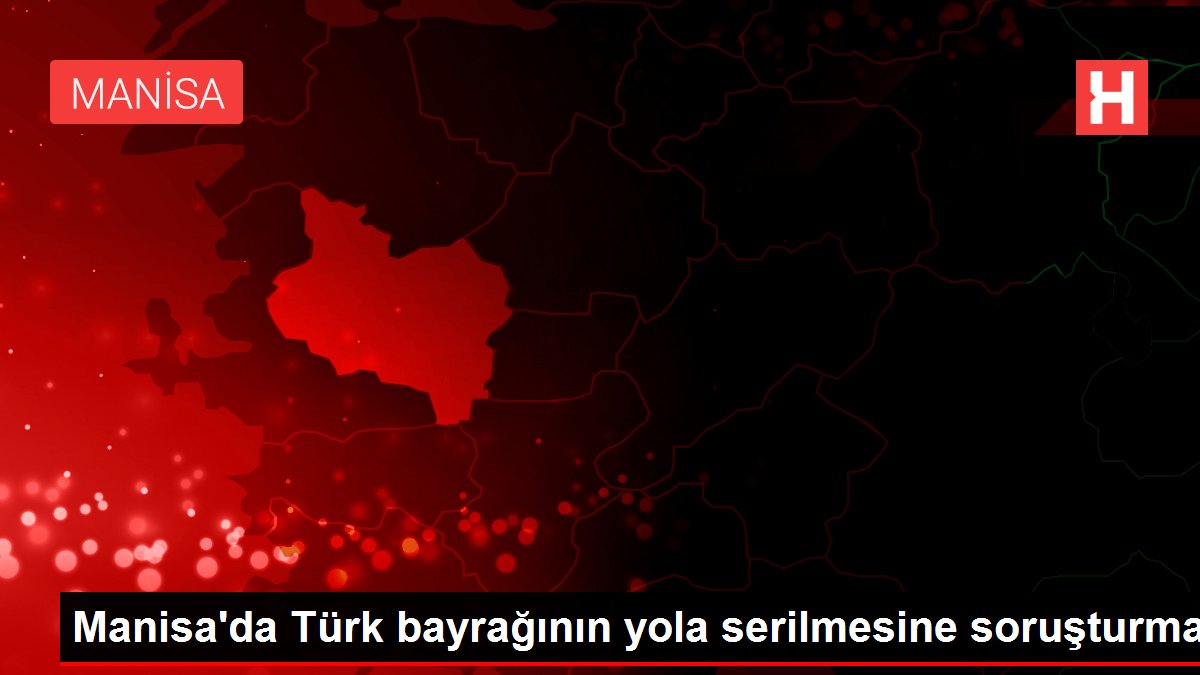 Manisa’da Türk bayrağının yola serilmesine soruşturma
