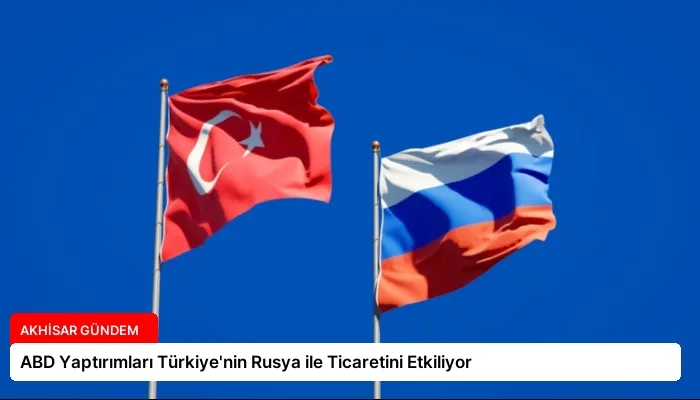 ABD Yaptırımları Türkiye’nin Rusya ile Ticaretini Etkiliyor