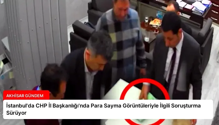 İstanbul’da CHP İl Başkanlığı’nda Para Sayma Görüntüleriyle İlgili Soruşturma Sürüyor