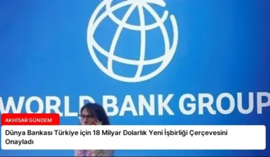 Dünya Bankası Türkiye için 18 Milyar Dolarlık Yeni İşbirliği Çerçevesini Onayladı
