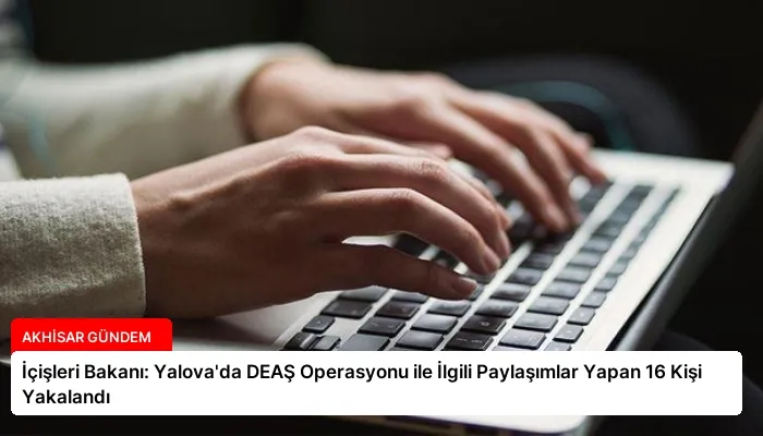 İçişleri Bakanı: Yalova’da DEAŞ Operasyonu ile İlgili Paylaşımlar Yapan 16 Kişi Yakalandı
