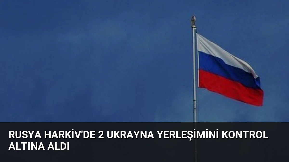 Rusya Harkiv’de 2 Ukrayna Yerleşimini Kontrol Altına Aldı