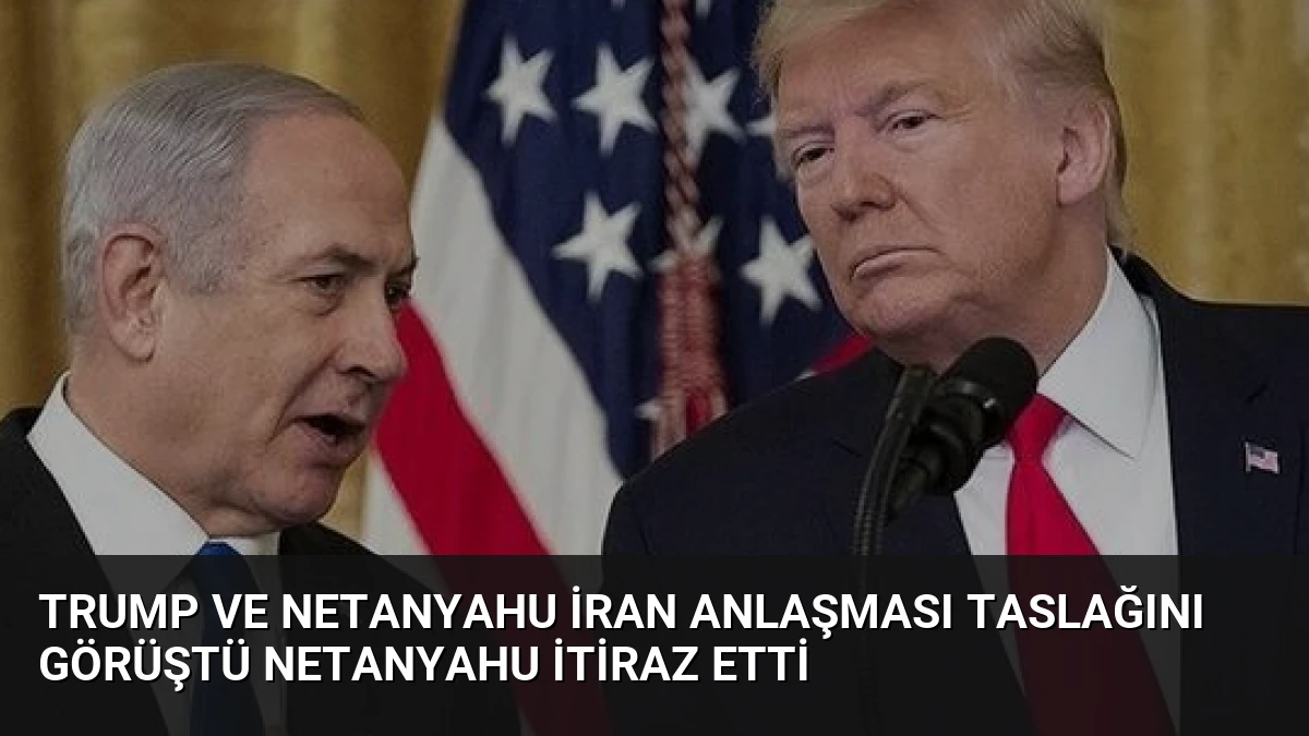 Trump ve Netanyahu İran Anlaşması Taslağını Görüştü Netanyahu İtiraz Etti