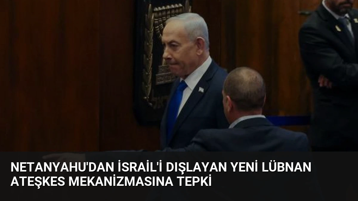 Netanyahu’dan İsrail’i Dışlayan Yeni Lübnan Ateşkes Mekanizmasına Tepki