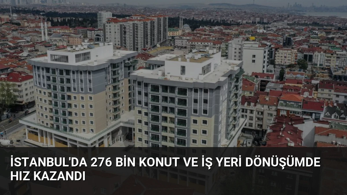 İstanbul’da 276 Bin Konut ve İş Yeri Dönüşümde Hız Kazandı